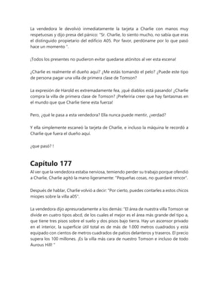 La vendedora le devolvió inmediatamente la tarjeta a Charlie con manos muy
respetuosas y dijo presa del pánico: “Sr. Charlie, lo siento mucho, no sabía que eras
el distinguido propietario del edificio A05. Por favor, perdóname por lo que pasó
hace un momento ".
¡Todos los presentes no pudieron evitar quedarse atónitos al ver esta escena!
¿Charlie es realmente el dueño aquí? ¿Me estás tomando el pelo? ¿Puede este tipo
de persona pagar una villa de primera clase de Tomson?
La expresión de Harold es extremadamente fea, ¡qué diablos está pasando! ¿Charlie
compra la villa de primera clase de Tomson? ¡Preferiría creer que hay fantasmas en
el mundo que que Charlie tiene esta fuerza!
Pero, ¿qué le pasa a esta vendedora? Ella nunca puede mentir, ¿verdad?
Y ella simplemente escaneó la tarjeta de Charlie, e incluso la máquina le recordó a
Charlie que fuera el dueño aquí.
¿que pasó? !
Capítulo 177
Al ver que la vendedora estaba nerviosa, temiendo perder su trabajo porque ofendió
a Charlie, Charlie agitó la mano ligeramente: "Pequeñas cosas, no guardaré rencor".
Después de hablar, Charlie volvió a decir: "Por cierto, puedes contarles a estos chicos
miopes sobre la villa a05".
La vendedora dijo apresuradamente a los demás: “El área de nuestra villa Tomson se
divide en cuatro tipos abcd, de los cuales el mejor es el área más grande del tipo a,
que tiene tres pisos sobre el suelo y dos pisos bajo tierra. Hay un ascensor privado
en el interior, la superficie útil total es de más de 1.000 metros cuadrados y está
equipado con cientos de metros cuadrados de patios delanteros y traseros. El precio
supera los 100 millones. ¡Es la villa más cara de nuestro Tomson e incluso de todo
Aurous Hill! "
 
