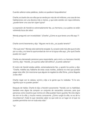 Cuando salieron estas palabras, ¡todos se quedaron boquiabiertos!
Charlie, es dueño de una villa que se vende por más de mil millones, una casa de tres
habitaciones con una docena más o menos, y que está vestido con ropa ordinaria,
¿puede tener una casa tan súper lujosa?
La expresión de Harold es extremadamente fea, ¡su hermana y sus padres se están
volviendo locos de celos!
Wendy preguntó con incredulidad: “¡Charlie! ¡¿Cómo es que tienes una villa aquí ?!
"
Charlie sonrió levemente y dijo: "Alguien me lo dio, ¿no puedo tenerlo?"
"¡Por qué eres!" Wendy está realmente enojada. Su corazón está más alto que el cielo
por su vida, y no tiene la oportunidad de vivir en la lujosa villa aquí. ¿Por qué Charlie
puede vivir aquí?
Charlie era demasiado perezoso para responderle, pero miró a su hermano Harold,
sonrió y dijo: “Harold, ¿no querías saltar del edificio? ¿Cuándo saltarías?
El rostro de Harold estaba pálido, extremadamente feo, y apretó los puños y dijo:
“Charlie, maldita sea, háblame de estas cosas inútiles, ¡todavía no creo que puedas
pagar esta villa! ¡Sin mencionar que alguien te regalará la villa! Dime, ¿cómo llegaste
a esta villa?
Charlie negó con la cabeza, sonrió y dijo a la gente que lo rodeaba: "Si lo ven,
significa que no pueden perder".
Después de hablar, Charlie le dijo a Harold nuevamente: “Harold, con tu habilidad,
también eres digno de comprar un conjunto de rascacielos comunes, para que
personas como nosotros que vivimos en villas puedan hacer guardia. No eres digno
de vivir en la villa, y mucho menos conocerme. ¿Cómo surgió la villa, no es de tu
incumbencia? ¡Todo lo que necesitas saber es que este es un lugar en el que no
puedes permitirte vivir en toda esta vida! "
"tú"
 