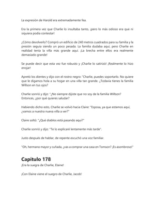 La expresión de Harold era extremadamente fea.
Era la primera vez que Charlie lo insultaba tanto, ¡pero lo más odioso era que ni
siquiera podía contestar!
¿Cómo devolverlo? Compró un edificio de 240 metros cuadrados para su familia y la
presión seguía siendo un poco pesada. La familia dudaba aquí, pero Charlie en
realidad tenía la villa más grande aquí. ¡La brecha entre ellos era realmente
demasiado grande!
Se puede decir que esta vez fue robusto y ¡Charlie lo satirizó! ¡Realmente lo hizo
enojar!
Apretó los dientes y dijo con el rostro negro: “Charlie, puedes soportarlo. No quiere
que le digamos hola a su hogar en una villa tan grande. ¿Todavía tienes la familia
Willson en tus ojos?
Charlie sonrió y dijo: “¿No siempre dijiste que no soy de la familia Willson?
Entonces, ¿por qué quieres saludar?
Habiendo dicho esto, Charlie se volvió hacia Claire: "Esposa, ya que estamos aquí,
¿vamos a nuestra nueva villa a ver?"
Claire soltó: "¿Qué diablos está pasando aquí?"
Charlie sonrió y dijo: "Te lo explicaré lentamente más tarde".
Justo después de hablar, de repente escuchó una voz familiar.
“Oh, hermano mayor y cuñada, ¿vas a comprar una casa en Tomson? ¡Es asombroso!"
Capítulo 178
¡Era la suegra de Charlie, Elaine!
¡Con Elaine viene el suegro de Charlie, Jacob!
 