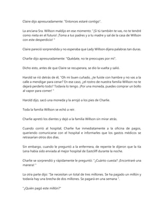 Claire dijo apresuradamente: "Entonces estaré contigo".
La anciana Sra. Willson maldijo en ese momento: “¡Si tú también te vas, no te tendré
como nieta en el futuro! ¡Toma a tus padres y a tu madre y sal de la casa de Willson
con este desperdicio! "
Claire pareció sorprendida y no esperaba que Lady Willson dijera palabras tan duras.
Charlie dijo apresuradamente: "Quédate, no te preocupes por mí".
Dicho esto, antes de que Claire se recuperara, se dio la vuelta y salió.
Harold se rió detrás de él, “Oh mi buen cuñado, ¿te fuiste con hambre y no vas a la
calle a mendigar para cenar? En ese caso, ¿el rostro de nuestra familia Willson no te
dejará perderlo todo? Todavía lo tengo. ¡Por una moneda, puedes comprar un bollo
al vapor para comer! "
Harold dijo, sacó una moneda y la arrojó a los pies de Charlie.
Toda la familia Willson se echó a reír.
Charlie apretó los dientes y dejó a la familia Willson sin mirar atrás.
Cuando corrió al hospital, Charlie fue inmediatamente a la oficina de pagos,
queriendo comunicarse con el hospital e informarles que los gastos médicos se
retrasarían otros dos días.
Sin embargo, cuando le preguntó a la enfermera, de repente le dijeron que la tía
Lena había sido enviada al mejor hospital de Eastcliff durante la noche.
Charlie se sorprendió y rápidamente le preguntó: “¿Cuánto cuesta? ¡Encontraré una
manera! "
La otra parte dijo: “Se necesitan un total de tres millones. Se ha pagado un millón y
todavía hay una brecha de dos millones. Se pagará en una semana ”.
"¿Quién pagó este millón?"
 