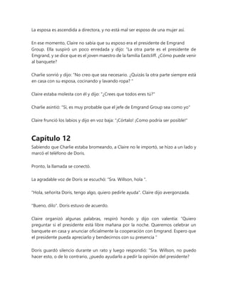 La esposa es ascendida a directora, y no está mal ser esposo de una mujer así.
En ese momento, Claire no sabía que su esposo era el presidente de Emgrand
Group. Ella suspiró un poco enredada y dijo: “La otra parte es el presidente de
Emgrand, y se dice que es el joven maestro de la familia Eastcliff. ¿Cómo puede venir
al banquete?
Charlie sonrió y dijo: “No creo que sea necesario. ¿Quizás la otra parte siempre está
en casa con su esposa, cocinando y lavando ropa? "
Claire estaba molesta con él y dijo: "¿Crees que todos eres tú?"
Charlie asintió: "Sí, es muy probable que el jefe de Emgrand Group sea como yo"
Claire frunció los labios y dijo en voz baja: “¡Córtalo! ¡Como podría ser posible!"
Capítulo 12
Sabiendo que Charlie estaba bromeando, a Claire no le importó, se hizo a un lado y
marcó el teléfono de Doris.
Pronto, la llamada se conectó.
La agradable voz de Doris se escuchó: “Sra. Willson, hola ".
"Hola, señorita Doris, tengo algo, quiero pedirle ayuda". Claire dijo avergonzada.
"Bueno, dilo". Doris estuvo de acuerdo.
Claire organizó algunas palabras, respiró hondo y dijo con valentía: “Quiero
preguntar si el presidente está libre mañana por la noche. Queremos celebrar un
banquete en casa y anunciar oficialmente la cooperación con Emgrand. Espero que
el presidente pueda apreciarlo y bendecirnos con su presencia ”
Doris guardó silencio durante un rato y luego respondió: “Sra. Willson, no puedo
hacer esto, o de lo contrario, ¿puedo ayudarlo a pedir la opinión del presidente?
 