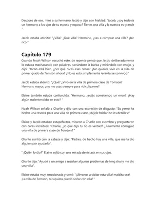Después de eso, miró a su hermano Jacob y dijo con frialdad: “Jacob, ¿soy todavía
un hermano a los ojos de tu esposo y esposa? Tienes una villa y la nuestra es grande
".
Jacob estaba atónito: “¿Villa? ¿Qué villa? Hermano, ¿vas a comprar una villa? ¡tan
rico!"
Capítulo 179
Cuando Noah Willson escuchó esto, de repente pensó que Jacob deliberadamente
lo estaba machacando con palabras, sonándose la barba y mirándolo con enojo, y
dijo: “Jacob está bien, ¿por qué dices esas cosas? ¿No quieres vivir en la villa de
primer grado de Tomson ahora? ¿No es esto simplemente levantarse conmigo?
Jacob estaba atónito: “¿Qué? ¿Vivo en la villa de primera clase de Tomson?
Hermano mayor, ¿no me usas siempre para ridiculizarme?
Elaine también estaba confundida: “Hermano, ¿estás cometiendo un error? ¿Hay
algún malentendido en esto? "
Noah Willson señaló a Charlie y dijo con una expresión de disgusto: "Su yerno ha
hecho una reserva para una villa de primera clase, ¡déjele hablar de los detalles!"
Elaine y Jacob estaban estupefactos, miraron a Charlie con asombro y preguntaron
con caras increíbles: “Charlie, ¿lo que dijo tu tío es verdad? ¿Realmente consiguió
una villa de primera clase de Tomson? "
Charlie asintió con la cabeza y dijo: "Padres, de hecho hay una villa, que me la dio
alguien por ayudarlo".
"¿Quién lo dio?" Elaine soltó con una mirada de éxtasis en sus ojos.
Charlie dijo: "Ayudé a un amigo a resolver algunos problemas de feng shui y me dio
una villa".
Elaine estaba muy emocionada y soltó: “¡Llévanos a visitar esta villa! maldita sea!
¡La villa de Tomson, ni siquiera puedo soñar con ella! "
 