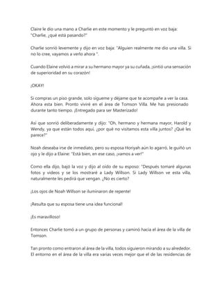 Claire le dio una mano a Charlie en este momento y le preguntó en voz baja:
"Charlie, ¿qué está pasando?"
Charlie sonrió levemente y dijo en voz baja: “Alguien realmente me dio una villa. Si
no lo cree, vayamos a verlo ahora ".
Cuando Elaine volvió a mirar a su hermano mayor ya su cuñada, ¡sintió una sensación
de superioridad en su corazón!
¡OKAY!
Si compras un piso grande, solo sígueme y déjame que te acompañe a ver la casa.
Ahora esta bien. Pronto viviré en el área de Tomson Villa. Me has presionado
durante tanto tiempo. ¡Entregado para ser Masterizado!
Así que sonrió deliberadamente y dijo: "Oh, hermano y hermana mayor, Harold y
Wendy, ya que están todos aquí, ¿por qué no visitamos esta villa juntos? ¿Qué les
parece?"
Noah deseaba irse de inmediato, pero su esposa Horiyah aún lo agarró, le guiñó un
ojo y le dijo a Elaine: "Está bien, en ese caso, ¡vamos a ver!"
Como ella dijo, bajó la voz y dijo al oído de su esposo: “Después tomaré algunas
fotos y videos y se los mostraré a Lady Willson. Si Lady Willson ve esta villa,
naturalmente les pedirá que vengan. ¿No es cierto?
¡Los ojos de Noah Willson se iluminaron de repente!
¡Resulta que su esposa tiene una idea funcional!
¡Es maravilloso!
Entonces Charlie tomó a un grupo de personas y caminó hacia el área de la villa de
Tomson.
Tan pronto como entraron al área de la villa, todos siguieron mirando a su alrededor.
El entorno en el área de la villa era varias veces mejor que el de las residencias de
 