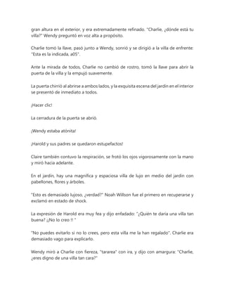 gran altura en el exterior, y era extremadamente refinado. "Charlie, ¿dónde está tu
villa?" Wendy preguntó en voz alta a propósito.
Charlie tomó la llave, pasó junto a Wendy, sonrió y se dirigió a la villa de enfrente:
"Esta es la indicada, a05".
Ante la mirada de todos, Charlie no cambió de rostro, tomó la llave para abrir la
puerta de la villa y la empujó suavemente.
La puerta chirrió al abrirse a ambos lados, y la exquisita escena del jardín en el interior
se presentó de inmediato a todos.
¡Hacer clic!
La cerradura de la puerta se abrió.
¡Wendy estaba atónita!
¡Harold y sus padres se quedaron estupefactos!
Claire también contuvo la respiración, se frotó los ojos vigorosamente con la mano
y miró hacia adelante.
En el jardín, hay una magnífica y espaciosa villa de lujo en medio del jardín con
pabellones, flores y árboles.
"Esto es demasiado lujoso, ¿verdad?" Noah Willson fue el primero en recuperarse y
exclamó en estado de shock.
La expresión de Harold era muy fea y dijo enfadado: “¿Quién te daría una villa tan
buena? ¡¡No lo creo !! "
"No puedes evitarlo si no lo crees, pero esta villa me la han regalado". Charlie era
demasiado vago para explicarlo.
Wendy miró a Charlie con fiereza, "tararea" con ira, y dijo con amargura: "Charlie,
¿eres digno de una villa tan cara?"
 