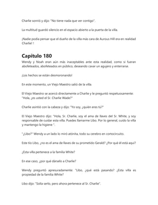 Charlie sonrió y dijo: "No tiene nada que ver contigo".
La multitud guardó silencio en el espacio abierto a la puerta de la villa.
¡Nadie podía pensar que el dueño de la villa más cara de Aurous Hill era en realidad
Charlie! !
Capítulo 180
Wendy y Noah eran aún más inaceptables ante esta realidad, como si fueran
abofeteados, abofeteados en público, deseando cavar un agujero y enterrarse.
¡Los hechos se están desmoronando!
En este momento, un Viejo Maestro salió de la villa.
El Viejo Maestro se acercó directamente a Charlie y le preguntó respetuosamente:
"Hola, ¿es usted el Sr. Charlie Wade?"
Charlie asintió con la cabeza y dijo: "Yo soy, ¿quién eres tú?"
El Viejo Maestro dijo: “Hola, Sr. Charlie, soy el ama de llaves del Sr. White, y soy
responsable de cuidar esta villa. Puedes llamarme Libo. Por lo general, cuido la villa
y mantengo la higiene ".
"¿Libo?" Wendy a un lado lo miró atónita, todo su cerebro en cortocircuito.
Este tío Libo, ¿no es el ama de llaves de su prometido Gerald? ¿Por qué él está aquí?
¿Esta villa pertenece a la familia White?
En ese caso, ¿por qué dárselo a Charlie?
Wendy preguntó apresuradamente: “Libo, ¿qué está pasando? ¿Esta villa es
propiedad de la familia White?
Libo dijo: "Solía serlo, pero ahora pertenece al Sr. Charlie".
 