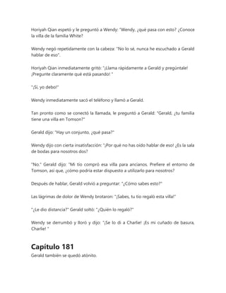 Horiyah Qian espetó y le preguntó a Wendy: “Wendy, ¿qué pasa con esto? ¿Conoce
la villa de la familia White?
Wendy negó repetidamente con la cabeza: "No lo sé, nunca he escuchado a Gerald
hablar de eso".
Horiyah Qian inmediatamente gritó: “¡Llama rápidamente a Gerald y pregúntale!
¡Pregunte claramente qué está pasando! "
"¡Sí, yo debo!"
Wendy inmediatamente sacó el teléfono y llamó a Gerald.
Tan pronto como se conectó la llamada, le preguntó a Gerald: "Gerald, ¿tu familia
tiene una villa en Tomson?"
Gerald dijo: "Hay un conjunto, ¿qué pasa?"
Wendy dijo con cierta insatisfacción: “¡Por qué no has oído hablar de eso! ¿Es la sala
de bodas para nosotros dos?
"No." Gerald dijo: “Mi tío compró esa villa para ancianos. Prefiere el entorno de
Tomson, así que, ¿cómo podría estar dispuesto a utilizarlo para nosotros?
Después de hablar, Gerald volvió a preguntar: "¿Cómo sabes esto?"
Las lágrimas de dolor de Wendy brotaron: "¡Sabes, tu tío regaló esta villa!"
"¿Le dio distancia?" Gerald soltó: "¿Quién lo regaló?"
Wendy se derrumbó y lloró y dijo: “¡Se lo di a Charlie! ¡Es mi cuñado de basura,
Charlie! "
Capítulo 181
Gerald también se quedó atónito.
 