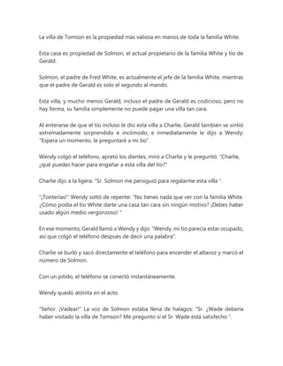 La villa de Tomson es la propiedad más valiosa en manos de toda la familia White.
Esta casa es propiedad de Solmon, el actual propietario de la familia White y tío de
Gerald.
Solmon, el padre de Fred White, es actualmente el jefe de la familia White, mientras
que el padre de Gerald es solo el segundo al mando.
Esta villa, y mucho menos Gerald, incluso el padre de Gerald es codicioso, pero no
hay forma, su familia simplemente no puede pagar una villa tan cara.
Al enterarse de que el tío incluso le dio esta villa a Charlie, Gerald también se sintió
extremadamente sorprendido e incómodo, e inmediatamente le dijo a Wendy:
"Espera un momento, le preguntaré a mi tío".
Wendy colgó el teléfono, apretó los dientes, miró a Charlie y le preguntó: "Charlie,
¿qué puedes hacer para engañar a esta villa del tío?"
Charlie dijo a la ligera: “Sr. Solmon me persiguió para regalarme esta villa ".
"¡Tonterías!" Wendy soltó de repente: “No tienes nada que ver con la familia White.
¿Cómo podía el tío White darte una casa tan cara sin ningún motivo? ¡Debes haber
usado algún medio vergonzoso! "
En ese momento, Gerald llamó a Wendy y dijo: "Wendy, mi tío parecía estar ocupado,
así que colgó el teléfono después de decir una palabra".
Charlie se burló y sacó directamente el teléfono para encender el altavoz y marcó el
número de Solmon.
Con un pitido, el teléfono se conectó instantáneamente.
Wendy quedó atónita en el acto.
"Señor. ¡Vadear!" La voz de Solmon estaba llena de halagos: “Sr. ¿Wade debería
haber visitado la villa de Tomson? Me pregunto si el Sr. Wade está satisfecho ".
 
