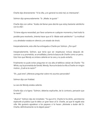 Charlie dijo directamente: "Vi la villa, y en general no está mal, es interesante".
Solmon dijo apresuradamente: “Sr. ¡Wade, te gusta! "
Charlie dijo con calma: "Acabo de llamar para decirte que estoy bastante satisfecho
con la villa".
“Si tiene alguna necesidad, por favor avíseme en cualquier momento y haré todo lo
posible para resolverla. ¡Intenta hacer que el Sr. Wade esté satisfecho! " La multitud
a su alrededor estaba en silencio y en estado de shock.
Inesperadamente, esta villa fue entregada a Charlie por Solmon. ¿Por qué?
Inesperadamente, Solmon, que tenía que ser respetuoso incluso después de
conocer a su prometido, se arrodillaba y lamía la basura de Charlie como un perro.
Esto hizo que Wendy se sintiera caliente en la cara y no pudo evitarlo.
Finalmente no pudo evitar preguntar en voz alta al teléfono celular de Charlie: “Tío
White, soy la prometida de Gerald, Wendy. Nunca le darás la villa a Charlie sin ningún
motivo. ¿Cuál es la razón?"
“Eh, ¿qué eres? ¿Mereces preguntar sobre mis asuntos personales?
Solmon dijo con frialdad.
La cara de Wendy estaba caliente.
Charlie dijo a la ligera: "Solmon, deberías explicarles, de lo contrario, pensarán que
te mentí".
"¡Bueno!" Solmon dijo de inmediato: “Ya que el Sr. Charlie lo ha dicho, permítanme
explicarle al público que le debo un gran favor al Sr. Charlie, así que le regalé esta
villa. Me gustaría agradecer a los payasos si lo hacen. ¡Atrévete a dudar del Sr.
Charlie, definitivamente no lo dejaré pasar! "
 