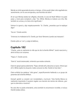 Wendy se sintió agraviada durante un tiempo. ¿Cómo pudo haber sido regañada tan
severamente, con la cara enrojecida y casi llorando de dolor?
Al ver que Wendy estaba tan afligida y llorando, la cara de Noah Willson no pudo
pasar, y tosió para complacer y dijo: “Sra. White, Wendy es todavía una niña. Ella
también es curiosa y no tiene otro significado ".
Solmon lo ignoró y dijo respetuosamente: “Sr. Charlie, ¿necesitas que te explique
algo?
"Eso es." Charlie asintió.
"Entonces no molestaré al Sr. Charlie, por favor llámame cuando sea necesario".
Charlie soltó un "um" y colgó el teléfono.
Capítulo 182
"Charlie, ¿esta es realmente la villa que te dio la familia White?" Jacob reaccionó y
abrió la boca con sorpresa.
"Papá, sí". Charlie sonrió.
"Este tú" Jacob tartamudeó, sintiendo que estaba soñando.
Claire lo apoyó apresuradamente, “Papá, siéntate allí y descansa un poco. Ahora que
el Sr. White explicó la situación, todos conocen la villa. Charlie lo hizo bien ".
Claire enfatizó las palabras "sólo ganar", específicamente hablando a un grupo de
parientes de la familia Willson.
Horiyah apretó su corazón con incredulidad y murmuró: “Esta familia Blanca es
realmente importante. Si quieren regalar una mansión de cientos de millones, ¿por
qué no dárnosla a nosotros?
No solo ella no podía entenderlo, otros también lo encontraron increíble, e incluso
Harold estaba celoso.
 