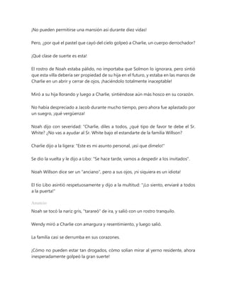 ¡No pueden permitirse una mansión así durante diez vidas!
Pero, ¿por qué el pastel que cayó del cielo golpeó a Charlie, un cuerpo derrochador?
¡Qué clase de suerte es esta!
El rostro de Noah estaba pálido, no importaba que Solmon lo ignorara, pero sintió
que esta villa debería ser propiedad de su hija en el futuro, y estaba en las manos de
Charlie en un abrir y cerrar de ojos, ¡haciéndolo totalmente inaceptable!
Miró a su hija llorando y luego a Charlie, sintiéndose aún más hosco en su corazón.
No había despreciado a Jacob durante mucho tiempo, pero ahora fue aplastado por
un suegro, ¡qué vergüenza!
Noah dijo con severidad: “Charlie, diles a todos, ¿qué tipo de favor te debe el Sr.
White? ¿No vas a ayudar al Sr. White bajo el estandarte de la familia Willson?
Charlie dijo a la ligera: "Este es mi asunto personal, ¡así que dímelo!"
Se dio la vuelta y le dijo a Libo: "Se hace tarde, vamos a despedir a los invitados".
Noah Willson dice ser un "anciano", pero a sus ojos, ¡ni siquiera es un idiota!
El tío Libo asintió respetuosamente y dijo a la multitud: "¡Lo siento, enviaré a todos
a la puerta!"
Anuncio
Noah se tocó la nariz gris, "tarareó" de ira, y salió con un rostro tranquilo.
Wendy miró a Charlie con amargura y resentimiento, y luego salió.
La familia casi se derrumba en sus corazones.
¡Cómo no pueden estar tan drogados, cómo solían mirar al yerno residente, ahora
inesperadamente golpeó la gran suerte!
 