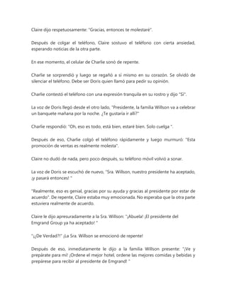 Claire dijo respetuosamente: "Gracias, entonces te molestaré".
Después de colgar el teléfono, Claire sostuvo el teléfono con cierta ansiedad,
esperando noticias de la otra parte.
En ese momento, el celular de Charlie sonó de repente.
Charlie se sorprendió y luego se regañó a sí mismo en su corazón. Se olvidó de
silenciar el teléfono. Debe ser Doris quien llamó para pedir su opinión.
Charlie contestó el teléfono con una expresión tranquila en su rostro y dijo "Sí".
La voz de Doris llegó desde el otro lado, “Presidente, la familia Willson va a celebrar
un banquete mañana por la noche. ¿Te gustaría ir allí?"
Charlie respondió: “Oh, eso es todo, está bien, estaré bien. Solo cuelga ".
Después de eso, Charlie colgó el teléfono rápidamente y luego murmuró: "Esta
promoción de ventas es realmente molesta".
Claire no dudó de nada, pero poco después, su teléfono móvil volvió a sonar.
La voz de Doris se escuchó de nuevo, “Sra. Willson, nuestro presidente ha aceptado,
¡y pasará entonces! "
"Realmente, eso es genial, gracias por su ayuda y gracias al presidente por estar de
acuerdo". De repente, Claire estaba muy emocionada. No esperaba que la otra parte
estuviera realmente de acuerdo.
Claire le dijo apresuradamente a la Sra. Willson: “¡Abuela! ¡El presidente del
Emgrand Group ya ha aceptado! "
"¡¿De Verdad?!" ¡La Sra. Willson se emocionó de repente!
Después de eso, inmediatamente le dijo a la familia Willson presente: “¡Ve y
prepárate para mí! ¡Ordene el mejor hotel, ordene las mejores comidas y bebidas y
prepárese para recibir al presidente de Emgrand! "
 
