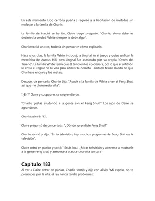 En este momento, Libo cerró la puerta y regresó a la habitación de invitados sin
molestar a la familia de Charlie.
La familia de Harold se ha ido, Claire luego preguntó: "Charlie, ahora deberías
decirnos la verdad, White siempre te debe algo".
Charlie vaciló un rato, todavía sin pensar en cómo explicarlo.
Hace unos días, la familia White introdujo a Jinghai en el juego y quiso unificar la
metafísica de Aurous Hill, pero Jinghai fue asesinado por su propia "Orden del
Trueno". La familia White temía que él también los condenara, por lo que el anfitrión
le envió el regalo de la villa para admitir la derrota. También tenían miedo de que
Charlie se enojara y los matara.
Después de pensarlo, Charlie dijo: "Ayudé a la familia de White a ver el Feng Shui,
así que me dieron esta villa".
"¿Eh?" Claire y sus padres se sorprendieron.
"Charlie, ¿estás ayudando a la gente con el Feng Shui?" Los ojos de Claire se
agrandaron.
Charlie asintió: "Sí".
Claire preguntó desconcertada: "¿Dónde aprendiste Feng Shui?"
Charlie sonrió y dijo: "En la televisión, hay muchos programas de Feng Shui en la
televisión".
Claire entró en pánico y soltó: “¡Estás loca! ¿Mirar televisión y atreverse a mostrarle
a la gente Feng Shui, y atreverse a aceptar una villa tan cara? "
Capítulo 183
Al ver a Claire entrar en pánico, Charlie sonrió y dijo con alivio: "Mi esposa, no te
preocupes por la villa, el rey nunca tendrá problemas".
 
