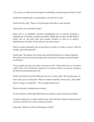 "¡Tú, tú, eres un ratón que le da al gato tres pérdidas, no quieres ganar dinero!" Jacob
estaba tan enojado que no podía hablar y se sentó en el sofá.
Charlie sonrió y dijo: "Papá, no te preocupes, esta villa no será quitada".
"Buen yerno, eres realmente capaz".
Elaine miró a su alrededor, tocando antigüedades por un tiempo, pintando y
caligrafía por un tiempo, y estaba encantada: “Déjele que muestre a Noah Willson.
Ahora vivo en una gran villa. Solo pueden comprar un piso en el exterior.
Realmente son 30 años. Treinta años en esa casa ruinosa "
Claire no pudo soportarlo más, así que llevó a Charlie a un lado y susurró: "Dime la
verdad, ¿qué está pasando?"
Charlie dijo: “Mi esposa. No se preocupe, definitivamente es un ingreso legítimo.
Pero ahora soy un inconveniente para decir que les diré si tengo una oportunidad
en el futuro ".
"Ya que dijiste que hay una razón, entonces te creo". Claire pensó por un momento
y dijo: "Pero mira el Feng Shui, todavía no lo vuelves a hacer, no sea que mi papá y
yo estemos preocupados por eso".
Charlie aprovechó la oportunidad para tomar su mano y dijo: “No te preocupes, no
haré cosas que te preocupen. Papá ha estado instando a tener hijos. ¿Qué debe
hacer si tengo un accidente? " "No me digas pobre boca".
Claire se sonrojó y rápidamente se liberó.
En ese momento, Elaine bajó felizmente las escaleras y gritó mientras caminaba.
"Cuando regrese de un viaje la semana que viene, llamaré a todas las personas que
conozco y vendré a ver la gran villa que compré".
Claire dijo: "Mamá, la villa fue entregada a Charlie".
 