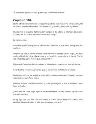 “Él es nuestro yerno, y la villa que es suya también es nuestra”.
Capítulo 184
Elaine estrechó triunfalmente el brazalete que tenía en la mano: "Ya envié un WeChat
Moments, mira este brazalete, también está la gran villa, ¡a otros les agradaré!"
Charlie miró el brazalete de Elaine. Qin Gang se lo dio y tenía la intención de dárselo
a su esposa. No quería hacérselo barato a su suegra.
La mansión real.
Gerald se quedó en el pasillo e informó a su padre de lo que había averiguado por
teléfono.
Después de hablar, vaciló un rato, luego levantó la cabeza y dijo: “Papá, ¿no está
confundido el tío? ¡Una villa tan cara, si no he vivido en un día, se la daré a Charlie
ese estúpido pájaro! ¡Tienes que persuadirlo! "
El padre de Gerald estaba sentado en la silla del gran maestro, su rostro solemne.
Gerald volvió a informar, diciendo que su tío le había dado la villa a Charlie.
No lo creía, así que fue a pedirle verificación a su hermano mayor Solmon, ¡pero no
esperaba que esto fuera cierto!
Además, Solmon también minimizó la razón para regalar la villa, solo debido a un
favor a Charlie.
¿Qué tipo de favor, dejar que el extremadamente tacaño Solmon regalara una
mansión tan cara?
El rey dijo con cara fría: “Ya he llamado a tu tío. Parece tener una actitud muy
decidida. Quiere devolver la villa, lo cual es poco probable ".
 