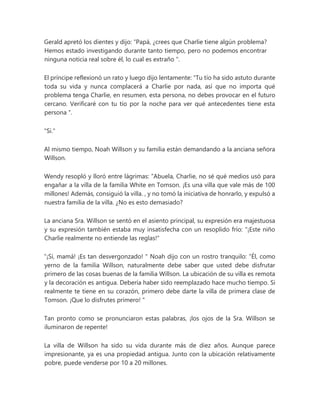 Gerald apretó los dientes y dijo: “Papá, ¿crees que Charlie tiene algún problema?
Hemos estado investigando durante tanto tiempo, pero no podemos encontrar
ninguna noticia real sobre él, lo cual es extraño ".
El príncipe reflexionó un rato y luego dijo lentamente: “Tu tío ha sido astuto durante
toda su vida y nunca complacerá a Charlie por nada, así que no importa qué
problema tenga Charlie, en resumen, esta persona, no debes provocar en el futuro
cercano. Verificaré con tu tío por la noche para ver qué antecedentes tiene esta
persona ".
"Si."
Al mismo tiempo, Noah Willson y su familia están demandando a la anciana señora
Willson.
Wendy resopló y lloró entre lágrimas: “Abuela, Charlie, no sé qué medios usó para
engañar a la villa de la familia White en Tomson. ¡Es una villa que vale más de 100
millones! Además, consiguió la villa. , y no tomó la iniciativa de honrarlo, y expulsó a
nuestra familia de la villa. ¿No es esto demasiado?
La anciana Sra. Willson se sentó en el asiento principal, su expresión era majestuosa
y su expresión también estaba muy insatisfecha con un resoplido frío: "¡Este niño
Charlie realmente no entiende las reglas!"
“¡Sí, mamá! ¡Es tan desvergonzado! " Noah dijo con un rostro tranquilo: “Él, como
yerno de la familia Willson, naturalmente debe saber que usted debe disfrutar
primero de las cosas buenas de la familia Willson. La ubicación de su villa es remota
y la decoración es antigua. Debería haber sido reemplazado hace mucho tiempo. Si
realmente te tiene en su corazón, primero debe darte la villa de primera clase de
Tomson. ¡Que lo disfrutes primero! "
Tan pronto como se pronunciaron estas palabras, ¡los ojos de la Sra. Willson se
iluminaron de repente!
La villa de Willson ha sido su vida durante más de diez años. Aunque parece
impresionante, ya es una propiedad antigua. Junto con la ubicación relativamente
pobre, puede venderse por 10 a 20 millones.
 