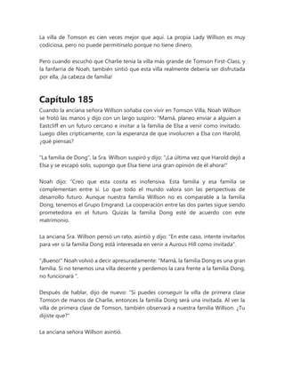 La villa de Tomson es cien veces mejor que aquí. La propia Lady Willson es muy
codiciosa, pero no puede permitírselo porque no tiene dinero.
Pero cuando escuchó que Charlie tenía la villa más grande de Tomson First-Class, y
la fanfarria de Noah, también sintió que esta villa realmente debería ser disfrutada
por ella, ¡la cabeza de familia!
Capítulo 185
Cuando la anciana señora Willson soñaba con vivir en Tomson Villa, Noah Willson
se frotó las manos y dijo con un largo suspiro: “Mamá, planeo enviar a alguien a
Eastcliff en un futuro cercano e invitar a la familia de Elsa a venir como invitado.
Luego diles crípticamente, con la esperanza de que involucren a Elsa con Harold,
¿qué piensas?
"La familia de Dong", la Sra. Willson suspiró y dijo: "¡La última vez que Harold dejó a
Elsa y se escapó solo, supongo que Elsa tiene una gran opinión de él ahora!"
Noah dijo: “Creo que esta cosita es inofensiva. Esta familia y esa familia se
complementan entre sí. Lo que todo el mundo valora son las perspectivas de
desarrollo futuro. Aunque nuestra familia Willson no es comparable a la familia
Dong, tenemos el Grupo Emgrand. La cooperación entre las dos partes sigue siendo
prometedora en el futuro. Quizás la familia Dong esté de acuerdo con este
matrimonio.
La anciana Sra. Willson pensó un rato, asintió y dijo: "En este caso, intente invitarlos
para ver si la familia Dong está interesada en venir a Aurous Hill como invitada".
"¡Bueno!" Noah volvió a decir apresuradamente: “Mamá, la familia Dong es una gran
familia. Si no tenemos una villa decente y perdemos la cara frente a la familia Dong,
no funcionará ".
Después de hablar, dijo de nuevo: “Si puedes conseguir la villa de primera clase
Tomson de manos de Charlie, entonces la familia Dong será una invitada. Al ver la
villa de primera clase de Tomson, también observará a nuestra familia Willson. ¿Tu
dijiste que?"
La anciana señora Willson asintió.
 