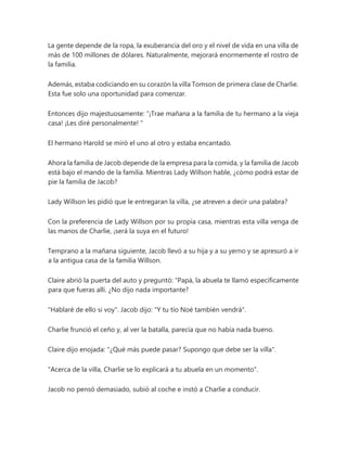 La gente depende de la ropa, la exuberancia del oro y el nivel de vida en una villa de
más de 100 millones de dólares. Naturalmente, mejorará enormemente el rostro de
la familia.
Además, estaba codiciando en su corazón la villa Tomson de primera clase de Charlie.
Esta fue solo una oportunidad para comenzar.
Entonces dijo majestuosamente: “¡Trae mañana a la familia de tu hermano a la vieja
casa! ¡Les diré personalmente! "
El hermano Harold se miró el uno al otro y estaba encantado.
Ahora la familia de Jacob depende de la empresa para la comida, y la familia de Jacob
está bajo el mando de la familia. Mientras Lady Willson hable, ¿cómo podrá estar de
pie la familia de Jacob?
Lady Willson les pidió que le entregaran la villa, ¿se atreven a decir una palabra?
Con la preferencia de Lady Willson por su propia casa, mientras esta villa venga de
las manos de Charlie, ¡será la suya en el futuro!
Temprano a la mañana siguiente, Jacob llevó a su hija y a su yerno y se apresuró a ir
a la antigua casa de la familia Willson.
Claire abrió la puerta del auto y preguntó: “Papá, la abuela te llamó específicamente
para que fueras allí. ¿No dijo nada importante?
"Hablaré de ello si voy". Jacob dijo: "Y tu tío Noé también vendrá".
Charlie frunció el ceño y, al ver la batalla, parecía que no había nada bueno.
Claire dijo enojada: "¿Qué más puede pasar? Supongo que debe ser la villa".
"Acerca de la villa, Charlie se lo explicará a tu abuela en un momento".
Jacob no pensó demasiado, subió al coche e instó a Charlie a conducir.
 
