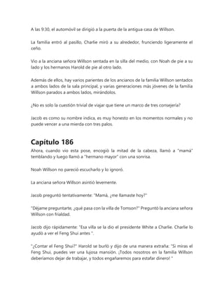 A las 9:30, el automóvil se dirigió a la puerta de la antigua casa de Willson.
La familia entró al pasillo, Charlie miró a su alrededor, frunciendo ligeramente el
ceño.
Vio a la anciana señora Willson sentada en la silla del medio, con Noah de pie a su
lado y los hermanos Harold de pie al otro lado.
Además de ellos, hay varios parientes de los ancianos de la familia Willson sentados
a ambos lados de la sala principal, y varias generaciones más jóvenes de la familia
Willson parados a ambos lados, mirándolos.
¿No es solo la cuestión trivial de viajar que tiene un marco de tres consejería?
Jacob es como su nombre indica, es muy honesto en los momentos normales y no
puede vencer a una mierda con tres palos.
Capítulo 186
Ahora, cuando vio esta pose, encogió la mitad de la cabeza, llamó a “mamá”
temblando y luego llamó a “hermano mayor” con una sonrisa.
Noah Willson no pareció escucharlo y lo ignoró.
La anciana señora Willson asintió levemente.
Jacob preguntó tentativamente: "Mamá, ¿me llamaste hoy?"
"Déjame preguntarte, ¿qué pasa con la villa de Tomson?" Preguntó la anciana señora
Willson con frialdad.
Jacob dijo rápidamente: “Esa villa se la dio el presidente White a Charlie. Charlie lo
ayudó a ver el Feng Shui antes ".
"¿Contar el Feng Shui?" Harold se burló y dijo de una manera extraña: “Si miras el
Feng Shui, puedes ver una lujosa mansión. ¡Todos nosotros en la familia Willson
deberíamos dejar de trabajar, y todos engañaremos para estafar dinero! "
 