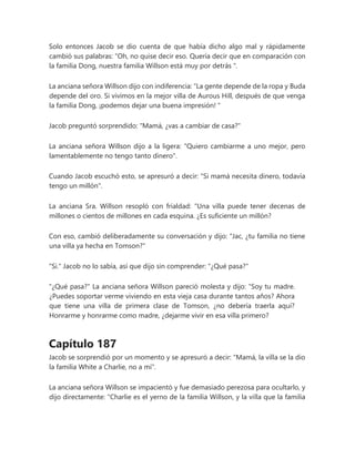Solo entonces Jacob se dio cuenta de que había dicho algo mal y rápidamente
cambió sus palabras: “Oh, no quise decir eso. Quería decir que en comparación con
la familia Dong, nuestra familia Willson está muy por detrás ".
La anciana señora Willson dijo con indiferencia: “La gente depende de la ropa y Buda
depende del oro. Si vivimos en la mejor villa de Aurous Hill, después de que venga
la familia Dong, ¡podemos dejar una buena impresión! "
Jacob preguntó sorprendido: "Mamá, ¿vas a cambiar de casa?"
La anciana señora Willson dijo a la ligera: "Quiero cambiarme a uno mejor, pero
lamentablemente no tengo tanto dinero".
Cuando Jacob escuchó esto, se apresuró a decir: "Si mamá necesita dinero, todavía
tengo un millón".
La anciana Sra. Willson resopló con frialdad: “Una villa puede tener decenas de
millones o cientos de millones en cada esquina. ¿Es suficiente un millón?
Con eso, cambió deliberadamente su conversación y dijo: "Jac, ¿tu familia no tiene
una villa ya hecha en Tomson?"
"Si." Jacob no lo sabía, así que dijo sin comprender: "¿Qué pasa?"
"¿Qué pasa?" La anciana señora Willson pareció molesta y dijo: “Soy tu madre.
¿Puedes soportar verme viviendo en esta vieja casa durante tantos años? Ahora
que tiene una villa de primera clase de Tomson, ¿no debería traerla aquí?
Honrarme y honrarme como madre, ¿dejarme vivir en esa villa primero?
Capítulo 187
Jacob se sorprendió por un momento y se apresuró a decir: "Mamá, la villa se la dio
la familia White a Charlie, no a mí".
La anciana señora Willson se impacientó y fue demasiado perezosa para ocultarlo, y
dijo directamente: "Charlie es el yerno de la familia Willson, y la villa que la familia
 