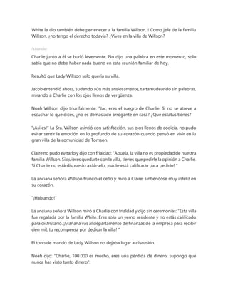White le dio también debe pertenecer a la familia Willson. ! Como jefe de la familia
Willson, ¿no tengo el derecho todavía? ¿Vives en la villa de Willson?
Anuncio
Charlie junto a él se burló levemente. No dijo una palabra en este momento, solo
sabía que no debe haber nada bueno en esta reunión familiar de hoy.
Resultó que Lady Willson solo quería su villa.
Jacob entendió ahora, sudando aún más ansiosamente, tartamudeando sin palabras,
mirando a Charlie con los ojos llenos de vergüenza.
Noah Willson dijo triunfalmente: “Jac, eres el suegro de Charlie. Si no se atreve a
escuchar lo que dices, ¿no es demasiado arrogante en casa? ¿Qué estatus tienes?
"¡Así es!" La Sra. Willson asintió con satisfacción, sus ojos llenos de codicia, no pudo
evitar sentir la emoción en lo profundo de su corazón cuando pensó en vivir en la
gran villa de la comunidad de Tomson.
Claire no pudo evitarlo y dijo con frialdad: “Abuela, la villa no es propiedad de nuestra
familia Willson. Si quieres quedarte con la villa, tienes que pedirle la opinión a Charlie.
Si Charlie no está dispuesto a dárselo, ¡nadie está calificado para pedirlo! "
La anciana señora Willson frunció el ceño y miró a Claire, sintiéndose muy infeliz en
su corazón.
"¡Hablando!"
La anciana señora Willson miró a Charlie con frialdad y dijo sin ceremonias: “Esta villa
fue regalada por la familia White. Eres solo un yerno residente y no estás calificado
para disfrutarlo. ¡Mañana vas al departamento de finanzas de la empresa para recibir
cien mil, tu recompensa por dedicar la villa! ”
El tono de mando de Lady Willson no dejaba lugar a discusión.
Noah dijo: "Charlie, 100.000 es mucho, eres una pérdida de dinero, supongo que
nunca has visto tanto dinero".
 