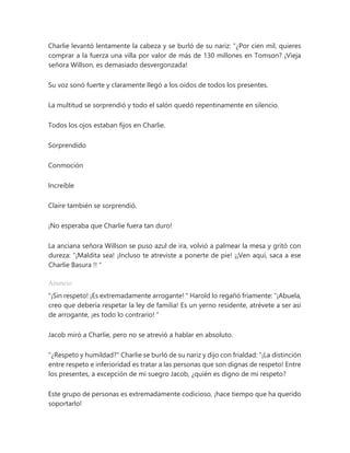 Charlie levantó lentamente la cabeza y se burló de su nariz: “¿Por cien mil, quieres
comprar a la fuerza una villa por valor de más de 130 millones en Tomson? ¡Vieja
señora Willson, es demasiado desvergonzada!
Su voz sonó fuerte y claramente llegó a los oídos de todos los presentes.
La multitud se sorprendió y todo el salón quedó repentinamente en silencio.
Todos los ojos estaban fijos en Charlie.
Sorprendido
Conmoción
Increíble
Claire también se sorprendió.
¡No esperaba que Charlie fuera tan duro!
La anciana señora Willson se puso azul de ira, volvió a palmear la mesa y gritó con
dureza: “¡Maldita sea! ¡Incluso te atreviste a ponerte de pie! ¡¡Ven aquí, saca a ese
Charlie Basura !! "
Anuncio
"¡Sin respeto! ¡Es extremadamente arrogante! " Harold lo regañó fríamente: “¡Abuela,
creo que debería respetar la ley de familia! Es un yerno residente, atrévete a ser así
de arrogante, ¡es todo lo contrario! ”
Jacob miró a Charlie, pero no se atrevió a hablar en absoluto.
"¿Respeto y humildad?" Charlie se burló de su nariz y dijo con frialdad: “¡La distinción
entre respeto e inferioridad es tratar a las personas que son dignas de respeto! Entre
los presentes, a excepción de mi suegro Jacob, ¿quién es digno de mi respeto?
Este grupo de personas es extremadamente codicioso, ¡hace tiempo que ha querido
soportarlo!
 