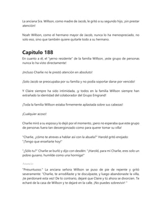 La anciana Sra. Willson, como madre de Jacob, le gritó a su segundo hijo, ¡sin prestar
atención!
Noah Willson, como el hermano mayor de Jacob, nunca lo ha menospreciado, no
solo eso, sino que también quiere quitarle todo a su hermano.
Capítulo 188
En cuanto a él, el “yerno residente” de la familia Willson, ¡este grupo de personas
nunca lo ha visto directamente!
¡Incluso Charlie no le prestó atención en absoluto!
¡Solo Jacob se preocupaba por su familia y no podía soportar darse por vencido!
Y Claire siempre ha sido intimidada, ¡y todos en la familia Willson siempre han
extrañado la identidad del colaborador del Grupo Emgrand!
¡Toda la familia Willson estaba firmemente aplastada sobre sus cabezas!
¡Cualquier acoso!
Charlie miró a su esposa y lo dejó por el momento, ¡pero no esperaba que este grupo
de personas fuera tan desvergonzado como para querer tomar su villa!
"Charlie, ¿cómo te atreves a hablar así con la abuela?" Harold gritó enojado:
"¡Tengo que enseñarte hoy!"
"¿Sólo tu?" Charlie se burló y dijo con desdén: "¡Harold, para mí Charlie, eres solo un
pobre gusano, humilde como una hormiga!"
Anuncio
"Presuntuoso." La anciana señora Willson se puso de pie de repente y gritó
severamente: “Charlie, te arrodillaste y te disculpaste, y luego abandonaste la villa,
¡te perdonaré esta vez! De lo contrario, dejaré que Claire y tú ahora se divorcien. Te
echaré de la casa de Willson y te dejaré en la calle. ¡No puedes sobrevivir! "
 