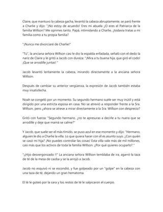 Claire, que mantuvo la cabeza gacha, levantó la cabeza abruptamente, se paró frente
a Charlie y dijo: “¡No estoy de acuerdo! Eres mi abuela ¿O eres el Patriarca de la
familia Willson? Me oprimes tanto. Papá, intimidando a Charlie, ¿todavía tratas a mi
familia como a tu propia familia?
"¡Nunca me divorciaré de Charlie!"
“Tú”, la anciana señora Willson casi le dio la espalda enfadada, señaló con el dedo la
nariz de Claire y le gritó a Jacob con dureza: “¡Mira a tu buena hija, que giró el codo!
¡Que se arrodille juntas! "
Jacob levantó lentamente la cabeza, mirando directamente a la anciana señora
Willson.
Después de cambiar su anterior vergüenza, la expresión de Jacob también estaba
muy insatisfecha.
Noah se congeló por un momento. Su segundo hermano suele ser muy inútil y está
dirigido por una estricta esposa en casa. No se atrevió a responder frente a la Sra.
Willson, pero ¿ahora se atreve a mirar directamente a la Sra. Willson con desprecio?
Gritó con fuerza: "Segundo hermano, ¿no te apresuras a decirle a tu nuera que se
arrodille y deje que mamá se calme?"
Y Jacob, que suele ser el más tímido, se puso azul en ese momento y dijo: “Hermano,
alguien le dio a Charlie la villa. Lo que quiera hacer con él es asunto suyo. ¿Con quién
se casó mi hija? ¡No puedes controlar las cosas! Esta villa vale más de mil millones,
casi más que los activos de toda la familia Willson. ¿Por qué quieres ocuparlo? "
"¡¡Hijo desvergonzado !!" La anciana señora Willson temblaba de ira, agarró la taza
de té de la mesa de caoba y se la arrojó a Jacob.
Jacob no esquivó ni se escondió, y fue golpeado por un "golpe" en la cabeza con
una taza de té, dejando un gran hematoma.
El té le goteó por la cara y los restos de té le salpicaron el cuerpo.
 