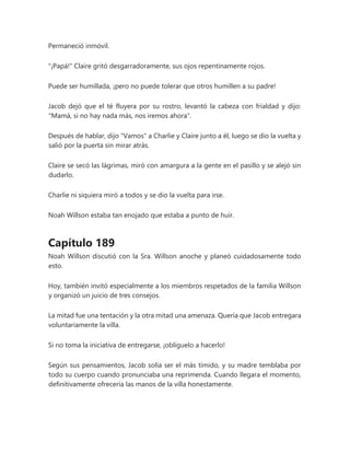 Permaneció inmóvil.
"¡Papá!" Claire gritó desgarradoramente, sus ojos repentinamente rojos.
Puede ser humillada, ¡pero no puede tolerar que otros humillen a su padre!
Jacob dejó que el té fluyera por su rostro, levantó la cabeza con frialdad y dijo:
"Mamá, si no hay nada más, nos iremos ahora".
Después de hablar, dijo "Vamos" a Charlie y Claire junto a él, luego se dio la vuelta y
salió por la puerta sin mirar atrás.
Claire se secó las lágrimas, miró con amargura a la gente en el pasillo y se alejó sin
dudarlo.
Charlie ni siquiera miró a todos y se dio la vuelta para irse.
Noah Willson estaba tan enojado que estaba a punto de huir.
Capítulo 189
Noah Willson discutió con la Sra. Willson anoche y planeó cuidadosamente todo
esto.
Hoy, también invitó especialmente a los miembros respetados de la familia Willson
y organizó un juicio de tres consejos.
La mitad fue una tentación y la otra mitad una amenaza. Quería que Jacob entregara
voluntariamente la villa.
Si no toma la iniciativa de entregarse, ¡oblíguelo a hacerlo!
Según sus pensamientos, Jacob solía ser el más tímido, y su madre temblaba por
todo su cuerpo cuando pronunciaba una reprimenda. Cuando llegara el momento,
definitivamente ofrecería las manos de la villa honestamente.
 