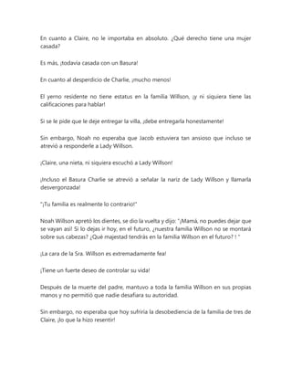 En cuanto a Claire, no le importaba en absoluto. ¿Qué derecho tiene una mujer
casada?
Es más, ¡todavía casada con un Basura!
En cuanto al desperdicio de Charlie, ¡mucho menos!
El yerno residente no tiene estatus en la familia Willson, ¡y ni siquiera tiene las
calificaciones para hablar!
Si se le pide que le deje entregar la villa, ¡debe entregarla honestamente!
Sin embargo, Noah no esperaba que Jacob estuviera tan ansioso que incluso se
atrevió a responderle a Lady Willson.
¡Claire, una nieta, ni siquiera escuchó a Lady Willson!
¡Incluso el Basura Charlie se atrevió a señalar la nariz de Lady Willson y llamarla
desvergonzada!
"¡Tu familia es realmente lo contrario!"
Noah Willson apretó los dientes, se dio la vuelta y dijo: “¡Mamá, no puedes dejar que
se vayan así! Si lo dejas ir hoy, en el futuro, ¿nuestra familia Willson no se montará
sobre sus cabezas? ¿Qué majestad tendrás en la familia Willson en el futuro? ! "
¡La cara de la Sra. Willson es extremadamente fea!
¡Tiene un fuerte deseo de controlar su vida!
Después de la muerte del padre, mantuvo a toda la familia Willson en sus propias
manos y no permitió que nadie desafiara su autoridad.
Sin embargo, no esperaba que hoy sufriría la desobediencia de la familia de tres de
Claire, ¡lo que la hizo resentir!
 