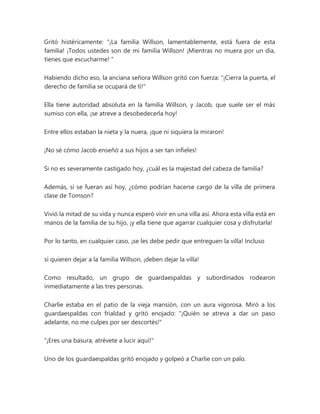 Gritó histéricamente: “¡La familia Willson, lamentablemente, está fuera de esta
familia! ¡Todos ustedes son de mi familia Willson! ¡Mientras no muera por un día,
tienes que escucharme! "
Habiendo dicho eso, la anciana señora Willson gritó con fuerza: "¡Cierra la puerta, el
derecho de familia se ocupará de ti!"
Ella tiene autoridad absoluta en la familia Willson, y Jacob, que suele ser el más
sumiso con ella, ¡se atreve a desobedecerla hoy!
Entre ellos estaban la nieta y la nuera, ¡que ni siquiera la miraron!
¡No sé cómo Jacob enseñó a sus hijos a ser tan infieles!
Si no es severamente castigado hoy, ¿cuál es la majestad del cabeza de familia?
Además, si se fueran así hoy, ¿cómo podrían hacerse cargo de la villa de primera
clase de Tomson?
Vivió la mitad de su vida y nunca esperó vivir en una villa así. Ahora esta villa está en
manos de la familia de su hijo, ¡y ella tiene que agarrar cualquier cosa y disfrutarla!
Por lo tanto, en cualquier caso, ¡se les debe pedir que entreguen la villa! Incluso
si quieren dejar a la familia Willson, ¡deben dejar la villa!
Como resultado, un grupo de guardaespaldas y subordinados rodearon
inmediatamente a las tres personas.
Charlie estaba en el patio de la vieja mansión, con un aura vigorosa. Miró a los
guardaespaldas con frialdad y gritó enojado: "¡Quién se atreva a dar un paso
adelante, no me culpes por ser descortés!"
"¡Eres una basura, atrévete a lucir aquí!"
Uno de los guardaespaldas gritó enojado y golpeó a Charlie con un palo.
 