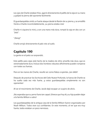 Los ojos de Charlie estaban fríos, agarró directamente el palillo de la ceja en su mano
y golpeó la pierna del oponente fácilmente.
El guardaespaldas sintió un fuerte ataque desde la flexión de su pierna, y se arrodilló
frente a Charlie incontrolablemente, ¡su pierna estaba rota!
Charlie ni siquiera lo miró, y con una mano más dura, rompió la ceja en dos con un
"pop".
"¡Dang!"
Charlie arrojó directamente el palo roto al suelo.
Capítulo 190
La gente en el patio se sorprendió.
Este palillo para cejas está hecho de la madera de olmo amarilla más dura, que es
extremadamente dura. Incluso dos hombres robustos difícilmente pueden romperse
con todas sus fuerzas.
Pero en las manos de Charlie, resultó ser como fideos crujientes, ¡tan débil!
Después de practicar las Escrituras del Cielo Nueve Profundo, la fuerza de Charlie se
ha vuelto cada vez más fuerte, ¡y estos guardaespaldas simplemente no son
oponentes!
Al ver el movimiento de Charlie, Jacob dejó escapar un suspiro de alivio.
¡No esperaba que su yerno fuera tan capaz! ¡Parece que hoy él y su hija pueden dejar
a la familia Willson a salvo!
Los guardaespaldas de la antigua casa de la familia Willson fueron organizados por
Noah Willson. Todos eran sus confidentes. En este momento, al ver que era muy
fuerte, todos estaban un poco nerviosos.
 
