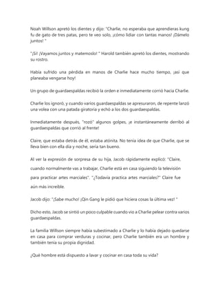 Noah Willson apretó los dientes y dijo: “Charlie, no esperaba que aprendieras kung
fu de gato de tres patas, pero te veo solo, ¡cómo lidiar con tantas manos! ¡Dámelo
juntos! "
"¡Si! ¡Vayamos juntos y matemoslo! " Harold también apretó los dientes, mostrando
su rostro.
Había sufrido una pérdida en manos de Charlie hace mucho tiempo, ¡así que
planeaba vengarse hoy!
Un grupo de guardaespaldas recibió la orden e inmediatamente corrió hacia Charlie.
Charlie los ignoró, y cuando varios guardaespaldas se apresuraron, de repente lanzó
una volea con una patada giratoria y echó a los dos guardaespaldas.
Inmediatamente después, "rozó" algunos golpes, ¡e instantáneamente derribó al
guardaespaldas que corrió al frente!
Claire, que estaba detrás de él, estaba atónita. No tenía idea de que Charlie, que se
lleva bien con ella día y noche, sería tan bueno.
Al ver la expresión de sorpresa de su hija, Jacob rápidamente explicó: "Claire,
cuando normalmente vas a trabajar, Charlie está en casa siguiendo la televisión
para practicar artes marciales". "¿Todavía practica artes marciales?" Claire fue
aún más increíble.
Jacob dijo: “¡Sabe mucho! ¡Qin Gang le pidió que hiciera cosas la última vez! "
Dicho esto, Jacob se sintió un poco culpable cuando vio a Charlie pelear contra varios
guardaespaldas.
La familia Willson siempre había subestimado a Charlie y lo había dejado quedarse
en casa para comprar verduras y cocinar, pero Charlie también era un hombre y
también tenía su propia dignidad.
¿Qué hombre está dispuesto a lavar y cocinar en casa toda su vida?
 