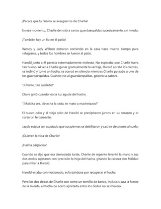 ¡Parece que la familia se avergüenza de Charlie!
En ese momento, Charlie derrotó a varios guardaespaldas sucesivamente, sin miedo.
¡También hay un lío en el patio!
Wendy y Lady Willson entraron corriendo en la casa hace mucho tiempo para
refugiarse, y todos los hombres se fueron al patio.
Harold junto a él parecía extremadamente molesto. No esperaba que Charlie fuera
tan bueno. Al ver a Charlie ganar gradualmente la ventaja, Harold apretó los dientes,
se inclinó y tomó un hacha, se acercó en silencio mientras Charlie pateaba a uno de
los guardaespaldas. Cuando vio al guardaespaldas, golpeó la cabeza.
"¡Charlie, ten cuidado!"
Claire gritó cuando vio la luz aguda del hacha.
"¡Maldita sea, desecha la seda, te mato a machetazos!"
El nuevo odio y el viejo odio de Harold se precipitaron juntos en su corazón y lo
cortaron ferozmente.
Jacob estaba tan asustado que sus piernas se debilitaron y casi se desploma al suelo.
¡Quieren la vida de Charlie!
¡Hacha parpadea!
Cuando se dijo que era demasiado tarde, Charlie de repente levantó la mano y sus
dos dedos sujetaron con precisión la hoja del hacha, girando la cabeza con frialdad
para mirar a Harold.
Harold estaba conmocionado, esforzándose por recuperar el hacha.
Pero los dos dedos de Charlie son como un tornillo de banco, incluso si usa la fuerza
de la mierda, el hacha de acero apretada entre los dedos no se moverá.
 