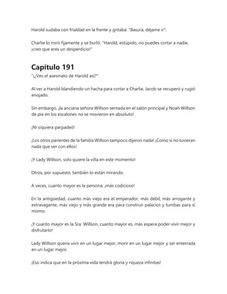 Harold sudaba con frialdad en la frente y gritaba: "Basura, déjame ir".
Charlie lo miró fijamente y se burló: "Harold, estúpido, no puedes cortar a nadie,
¡creo que eres un desperdicio!"
Capítulo 191
"¡¿Ves el asesinato de Harold así?"
Al ver a Harold blandiendo un hacha para cortar a Charlie, Jacob se recuperó y rugió
enojado.
Sin embargo, ¡la anciana señora Willson sentada en el salón principal y Noah Willson
de pie en los escalones no se movieron en absoluto!
¡Ni siquiera parpadeó!
¡Los otros parientes de la familia Willson tampoco dijeron nada! ¡Como si no tuvieran
nada que ver con ellos!
¡Y Lady Willson, solo quiere la villa en este momento!
Otros, por supuesto, también lo están mirando.
A veces, cuanto mayor es la persona, ¡más codicioso!
En la antigüedad, cuanto más viejo era el emperador, más débil, más arrogante y
extravagante, más viejo y más grande era para construir palacios y tumbas para sí
mismo.
¡Y cuanto mayor es la Sra. Willson, cuanto mayor es, más espera poder vivir mejor y
disfrutarlo!
Lady Willson quería vivir en un lugar mejor, morir en un lugar mejor y ser enterrada
en un lugar mejor.
¡Eso indica que en la próxima vida tendrá gloria y riqueza infinitas!
 