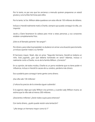 Por lo tanto, es por eso que los ancianos a menudo quieren prepararse un ataúd
grueso y una tumba hermosa para ellos.
Por lo tanto, la Sra. Willson debe quedarse con esta villa de 130 millones de dólares.
Incluso si Harold realmente mató a Charlie, siempre que pueda conseguir la villa, ¡no
importa!
Jacob y Claire levantaron la cabeza para mirar a estas personas, y sus corazones
estaban completamente fríos.
¡Este es el llamado pariente "de sangre"!
Por dinero, para robar la propiedad, no dudaron en armar una situación para tomarla,
¡e incluso querían matar a su familia!
El hermano mayor, Noah, dijo sin prisa: “Segundo hermano, Harold es todavía un
niño. Está jugando, ¿por qué debería tomárselo en serio? Además, incluso si
realmente cortó a Charlie, no es de la familia Willson. ¡Correcto!"
En su opinión, de todos modos, Charlie es un yerno residente que no tiene poder ni
influencia, incluso si Harold lo sacara de su cerebro, perdería más dinero.
Eso sucedería para conseguir tanto gente como dinero.
¡Esa villa vale 130 millones!
¡Y ahora los precios de la vivienda siguen subiendo!
Si la agarran, deje que Lady Willson viva primero, y cuando Lady Willson muera, se
estima que la villa vale al menos 200 millones.
¡Doscientos millones! ¿Serán todos suyos para entonces?
Con tanto dinero, ¿quién puede resistir esta tentación?
"¡¡No tengo un hermano mayor como tú !!"
 