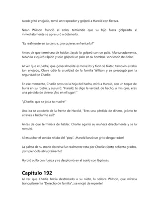 Jacob gritó enojado, tomó un trapeador y golpeó a Harold con fiereza.
Noah Willson frunció el ceño, temiendo que su hijo fuera golpeado, e
inmediatamente se apresuró a detenerlo.
"Es realmente en tu contra, ¿no quieres enfrentarlo?"
Antes de que terminara de hablar, Jacob lo golpeó con un palo. Afortunadamente,
Noah lo esquivó rápido y solo golpeó un palo en su hombro, sonriendo de dolor.
Al ver que el padre, que generalmente es honesto y fácil de tratar, también estaba
tan enojado, Claire odió la crueldad de la familia Willson y se preocupó por la
seguridad de Charlie.
En ese momento, Charlie sostuvo la hoja del hacha, miró a Harold, con un toque de
burla en su rostro, y susurró: “Harold, te digo la verdad, de hecho, a mis ojos, eres
una pérdida de dinero. ¡No en el lugar! "
"¡Charlie, que se joda tu madre!"
Una ira se apoderó de la frente de Harold, "Eres una pérdida de dinero, ¿cómo te
atreves a hablarme así?"
Antes de que terminara de hablar, Charlie agarró su muñeca directamente y se la
rompió.
Al escuchar el sonido nítido del "pop", ¡Harold lanzó un grito desgarrador!
La palma de su mano derecha fue realmente rota por Charlie ciento ochenta grados,
¡rompiéndola abruptamente!
Harold aulló con fuerza y se desplomó en el suelo con lágrimas.
Capítulo 192
Al ver que Charlie había destrozado a su nieto, la señora Willson, que miraba
tranquilamente “Derecho de familia”, ¡se enojó de repente!
 