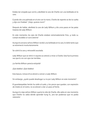 Estaba tan enojada que corrió y abofeteó la cara de Charlie con una bofetada en la
cara.
Cuando dio una palmada en el aire con la mano, Charlie de repente se dio la vuelta
y dijo con frialdad: "¡Viejo, quieres morir!"
Después de hablar, abofeteó la cara de Lady Willson y dio unos pasos en las patas
traseras de Lady Willson.
En este momento, los ojos de Charlie estaban extremadamente fríos, ¡y todo su
cuerpo exudaba un aura asesina!
Aunque la anciana señora Willson recibió una bofetada en la cara, le dolió tanto que
se estremeció involuntariamente.
Se cubrió la cara y retrocedió asustada.
Lady Willson que se retiró ni siquiera se atrevió a mirar a Charlie. Esta fue la primera
vez que lo vio con ojos tan terribles.
¡La familia Willson parecía estúpida!
¡Qué diablos! ¡Qué diablos!
Esta basura, incluso él se atrevió a vencer a Lady Willson.
Sin embargo, ¿quién puede desahogar su ira por Lady Willson en este momento?
El guardaespaldas herido ha caído al suelo, y los pocos que quedan, con expresión
de miedo en el rostro, no se atreven a dar un paso al frente.
Aunque la vieja señora Willson quería la vida de Charlie, ella sabía en ese momento
que Charlie no sabía dónde aprender kung fu, ¡era tan poderoso que no podía
retenerlo!
 
