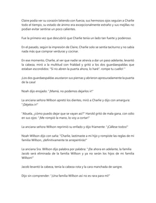 Claire podía ver su corazón latiendo con fuerza, sus hermosos ojos seguían a Charlie
todo el tiempo, su estado de ánimo era excepcionalmente extraño y sus mejillas no
podían evitar sentirse un poco calientes.
Fue la primera vez que descubrió que Charlie tenía un lado tan fuerte y poderoso.
En el pasado, según la impresión de Claire, Charlie solo se sentía taciturno y no sabía
nada más que comprar verduras y cocinar.
En ese momento, Charlie, al ver que nadie se atrevía a dar un paso adelante, levantó
la cabeza, miró a la multitud con frialdad y gritó a los dos guardaespaldas que
estaban escondidos: "Si no abren la puerta ahora, lo haré". rompe tu cuello! "
¡Los dos guardaespaldas asustaron sus piernas y abrieron apresuradamente la puerta
de la casa!
Noah dijo enojado: "¡Mamá, no podemos dejarlos ir!"
La anciana señora Willson apretó los dientes, miró a Charlie y dijo con amargura:
"¡Déjelos ir!"
"Abuela, ¿cómo puedo dejar que se vayan así?" Harold gritó de mala gana, con odio
en sus ojos: "¡Me rompió la mano, lo voy a cortar!"
La anciana señora Willson reprimió su enfado y dijo fríamente: "¡Cállese todos!"
Noah Willson dijo con saña: "Charlie, lastimaste a mi hijo y rompiste las reglas de mi
familia Willson, ¡definitivamente te arrepentirás!"
La anciana Sra. Willson dijo palabra por palabra: "¡De ahora en adelante, la familia
Jacob será eliminada de la familia Willson y ya no serán los hijos de mi familia
Willson!"
Jacob levantó la cabeza, tenía la cabeza rota y la cara manchada de sangre.
Dijo sin comprender: "¡Una familia Willson así no es rara para mí!"
 