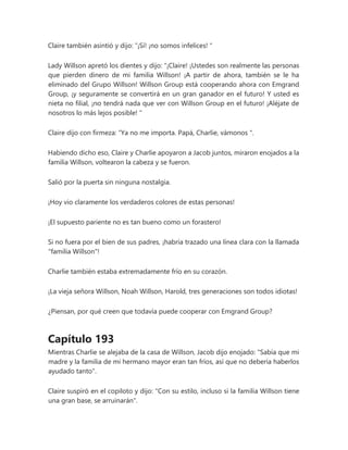 Claire también asintió y dijo: “¡Sí! ¡no somos infelices! "
Lady Willson apretó los dientes y dijo: “¡Claire! ¡Ustedes son realmente las personas
que pierden dinero de mi familia Willson! ¡A partir de ahora, también se le ha
eliminado del Grupo Willson! Willson Group está cooperando ahora con Emgrand
Group, ¡y seguramente se convertirá en un gran ganador en el futuro! Y usted es
nieta no filial, ¡no tendrá nada que ver con Willson Group en el futuro! ¡Aléjate de
nosotros lo más lejos posible! "
Claire dijo con firmeza: “Ya no me importa. Papá, Charlie, vámonos ".
Habiendo dicho eso, Claire y Charlie apoyaron a Jacob juntos, miraron enojados a la
familia Willson, voltearon la cabeza y se fueron.
Salió por la puerta sin ninguna nostalgia.
¡Hoy vio claramente los verdaderos colores de estas personas!
¡El supuesto pariente no es tan bueno como un forastero!
Si no fuera por el bien de sus padres, ¡habría trazado una línea clara con la llamada
"familia Willson"!
Charlie también estaba extremadamente frío en su corazón.
¡La vieja señora Willson, Noah Willson, Harold, tres generaciones son todos idiotas!
¿Piensan, por qué creen que todavía puede cooperar con Emgrand Group?
Capítulo 193
Mientras Charlie se alejaba de la casa de Willson, Jacob dijo enojado: "Sabía que mi
madre y la familia de mi hermano mayor eran tan fríos, así que no debería haberlos
ayudado tanto".
Claire suspiró en el copiloto y dijo: "Con su estilo, incluso si la familia Willson tiene
una gran base, se arruinarán".
 