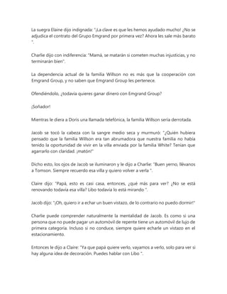 La suegra Elaine dijo indignada: “¡La clave es que les hemos ayudado mucho! ¿No se
adjudica el contrato del Grupo Emgrand por primera vez? Ahora les sale más barato
”.
Charlie dijo con indiferencia: "Mamá, se matarán si cometen muchas injusticias, y no
terminarán bien".
La dependencia actual de la familia Willson no es más que la cooperación con
Emgrand Group, y no saben que Emgrand Group les pertenece.
Ofendiéndolo, ¿todavía quieres ganar dinero con Emgrand Group?
¡Soñador!
Mientras le diera a Doris una llamada telefónica, la familia Willson sería derrotada.
Jacob se tocó la cabeza con la sangre medio seca y murmuró: “¿Quién hubiera
pensado que la familia Willson era tan abrumadora que nuestra familia no había
tenido la oportunidad de vivir en la villa enviada por la familia White? Tenían que
agarrarlo con claridad. ¡matón!"
Dicho esto, los ojos de Jacob se iluminaron y le dijo a Charlie: “Buen yerno, llévanos
a Tomson. Siempre recuerdo esa villa y quiero volver a verla ".
Claire dijo: “Papá, esto es casi casa, entonces, ¿qué más para ver? ¿No se está
renovando todavía esa villa? Libo todavía lo está mirando ".
Jacob dijo: "¡Oh, quiero ir a echar un buen vistazo, de lo contrario no puedo dormir!"
Charlie puede comprender naturalmente la mentalidad de Jacob. Es como si una
persona que no puede pagar un automóvil de repente tiene un automóvil de lujo de
primera categoría. Incluso si no conduce, siempre quiere echarle un vistazo en el
estacionamiento.
Entonces le dijo a Claire: “Ya que papá quiere verlo, vayamos a verlo, solo para ver si
hay alguna idea de decoración. Puedes hablar con Libo ".
 