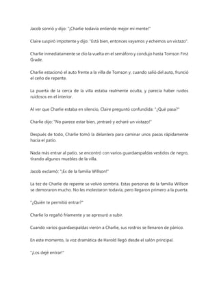 Jacob sonrió y dijo: "¡Charlie todavía entiende mejor mi mente!"
Claire suspiró impotente y dijo: "Está bien, entonces vayamos y echemos un vistazo".
Charlie inmediatamente se dio la vuelta en el semáforo y condujo hasta Tomson First
Grade.
Charlie estacionó el auto frente a la villa de Tomson y, cuando salió del auto, frunció
el ceño de repente.
La puerta de la cerca de la villa estaba realmente oculta, y parecía haber ruidos
ruidosos en el interior.
Al ver que Charlie estaba en silencio, Claire preguntó confundida: "¿Qué pasa?"
Charlie dijo: "No parece estar bien, ¡entraré y echaré un vistazo!"
Después de todo, Charlie tomó la delantera para caminar unos pasos rápidamente
hacia el patio.
Nada más entrar al patio, se encontró con varios guardaespaldas vestidos de negro,
tirando algunos muebles de la villa.
Jacob exclamó: "¡Es de la familia Willson!"
La tez de Charlie de repente se volvió sombría. Estas personas de la familia Willson
se demoraron mucho. No les molestaron todavía, pero llegaron primero a la puerta.
"¿Quién te permitió entrar?"
Charlie lo regañó fríamente y se apresuró a subir.
Cuando varios guardaespaldas vieron a Charlie, sus rostros se llenaron de pánico.
En este momento, la voz dramática de Harold llegó desde el salón principal.
"¡Los dejé entrar!"
 