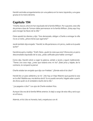 Harold caminaba arrogantemente con una palanca en la mano izquierda y una gasa
gruesa en la mano derecha.
Capítulo 194
“Charlie, basura, ahora te han expulsado de la familia Willson. Por supuesto, esta villa
de primera clase de Tomson debe permanecer en la familia Willson. ¡Estoy aquí hoy
para recoger las llaves de la villa! "
Claire apretó los dientes y dijo: "Eres demasiado, obligar a Charlie a entregar la villa
no es un éxito, ¿ahora tienes que agarrarla?"
Jacob también dijo enojado: "Harold, la villa pertenece a mi yerno, ¡nadie se la puede
quitar!"
Harold escupió y maldijo: “Draft, Claire, ¿quién te crees que eres? Ahora eres un perro
desconsolado expulsado de la casa, ¿estás calificado para hablar conmigo?
Como dijo, Harold volvió a coger la palanca, señaló a Jacob y siguió maldiciendo:
“Tienes una cosa vieja, ¿crees que todavía eres mi tío? ¡Date prisa y bájate, de lo
contrario, te romperé la pierna!
Charlie estaba tan enojado que dijo con frialdad: "¿Dónde está el tío Libo?"
Harold dio un paso adelante y se rió: “¿No hay un Viejo Maestro que guarda la casa
en la villa? Maldita sea, me deshice de él. Ya no puedo vencerlo, hágale saber a partir
de ahora quién es el verdadero dueño de la villa ".
"¿Le pegaste a Libo?" Los ojos de Charlie estaban fríos.
Aunque Libo era de la familia White anterior, lo dejó a cargo de esta villa y será suyo
en el futuro.
Además, el tío Libo es honesto, leal y respetuoso con él.
 