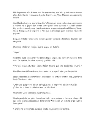 Más importante aún, él tiene más de sesenta años este año, y está en sus últimos
años. Este Harold ni siquiera debería dejar ir a un Viejo Maestro, ¡es realmente
odioso!
Harold se burló en ese momento y dijo: “¿Por qué, un perro esclavo que no reconoce
a su amo, no lo golpea con fuerza, cómo puede saber quién es el Maestro Wade?
Hay un dicho que dice que cuando golpear a un perro depende del Maestro Wade.
Ahora debe pegarle a un perro, sí. Para que su amo sepa quién es el que no puede
pagarlo "
Después de todo, Harold se rió con arrogancia y su rostro estaba lleno de placer por
venganza.
Charlie ya estaba tan enojado que lo golpeó sin dudarlo.
"¡auge!"
Harold no pudo esquivarlo y fue golpeado por un puño de hierro en el puente de la
nariz. De repente, brotó de su nariz y gritó de dolor.
“¿Por qué sigues aturdido? ¡Dame todo! ¡Quiero que este desperdicio muera! "
Harold retrocedió frenéticamente como un perro y gritó a los guardaespaldas.
Los guardaespaldas sacaron largos cuchillos de sus cinturas uno tras otro, y corrieron
hacia Charlie con saña.
“Charlie, sé que puedes pelear, pero ¿qué pasa si no puedes pelear de nuevo?
¡Quiero ver si tienes la piel dura o un cuchillo duro! "
Al ver esto, Claire y Jacob se pusieron pálidos.
Charlie puede luchar, pero después de todo, tiene un cuerpo de carne y hueso. El
oponente es el guardaespaldas de la familia Willson con un cuchillo largo. ¿Cómo
iba a ganar?
A Charlie no le importaba, su rostro estaba frío, sin el menor cambio.
 