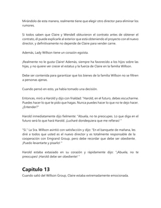 Mirándolo de esta manera, realmente tiene que elegir otro director para eliminar los
rumores.
Si todos saben que Claire y Wendell obtuvieron el contrato antes de obtener el
contrato, él puede explicarle al exterior que está obteniendo el proyecto con el nuevo
director, y definitivamente no depende de Claire para vender carne.
Además, Lady Willson tiene un corazón egoísta.
¡Realmente no le gusta Claire! Además, siempre ha favorecido a los hijos sobre las
hijas, y no quiere ver crecer el estatus y la fuerza de Claire en la familia Willson.
Debe ser contenida para garantizar que los bienes de la familia Willson no se filtren
a personas ajenas.
Cuando pensó en esto, ya había tomado una decisión.
Entonces, miró a Harold y dijo con frialdad: “Harold, en el futuro, debes escucharme.
Puedes hacer lo que te pido que hagas. Nunca puedes hacer lo que no te dejo hacer.
¿Entender?"
Harold inmediatamente dijo fielmente: “Abuela, no te preocupes. Lo que diga en el
futuro será lo que hará Harold. ¡Lucharé dondequiera que me refieras! "
"Si." La Sra. Willson asintió con satisfacción y dijo: “En el banquete de mañana, les
diré a todos que usted es el nuevo director y es totalmente responsable de la
cooperación con Emgrand Group, pero debe recordar que debe ser obediente.
¡Puedo levantarte y pisarlo! "
Harold estaba extasiado en su corazón y rápidamente dijo: “¡Abuela, no te
preocupes! ¡Harold debe ser obediente! "
Capítulo 13
Cuando salió del Willson Group, Claire estaba extremadamente emocionada.
 
