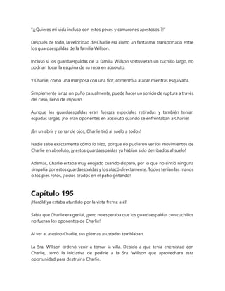 "¡¿Quieres mi vida incluso con estos peces y camarones apestosos ?!"
Después de todo, la velocidad de Charlie era como un fantasma, transportado entre
los guardaespaldas de la familia Willson.
Incluso si los guardaespaldas de la familia Willson sostuvieran un cuchillo largo, no
podrían tocar la esquina de su ropa en absoluto.
Y Charlie, como una mariposa con una flor, comenzó a atacar mientras esquivaba.
Simplemente lanza un puño casualmente, puede hacer un sonido de ruptura a través
del cielo, lleno de impulso.
Aunque los guardaespaldas eran fuerzas especiales retiradas y también tenían
espadas largas, ¡no eran oponentes en absoluto cuando se enfrentaban a Charlie!
¡En un abrir y cerrar de ojos, Charlie tiró al suelo a todos!
Nadie sabe exactamente cómo lo hizo, porque no pudieron ver los movimientos de
Charlie en absoluto, ¡y estos guardaespaldas ya habían sido derribados al suelo!
Además, Charlie estaba muy enojado cuando disparó, por lo que no sintió ninguna
simpatía por estos guardaespaldas y los atacó directamente. Todos tenían las manos
o los pies rotos, ¡todos tirados en el patio gritando!
Capítulo 195
¡Harold ya estaba aturdido por la vista frente a él!
Sabía que Charlie era genial, ¡pero no esperaba que los guardaespaldas con cuchillos
no fueran los oponentes de Charlie!
Al ver al asesino Charlie, sus piernas asustadas temblaban.
La Sra. Willson ordenó venir a tomar la villa. Debido a que tenía enemistad con
Charlie, tomó la iniciativa de pedirle a la Sra. Willson que aprovechara esta
oportunidad para destruir a Charlie.
 