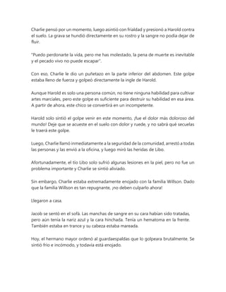 Charlie pensó por un momento, luego asintió con frialdad y presionó a Harold contra
el suelo. La grava se hundió directamente en su rostro y la sangre no podía dejar de
fluir.
"Puedo perdonarte la vida, pero me has molestado, la pena de muerte es inevitable
y el pecado vivo no puede escapar".
Con eso, Charlie le dio un puñetazo en la parte inferior del abdomen. Este golpe
estaba lleno de fuerza y golpeó directamente la ingle de Harold.
Aunque Harold es solo una persona común, no tiene ninguna habilidad para cultivar
artes marciales, pero este golpe es suficiente para destruir su habilidad en esa área.
A partir de ahora, este chico se convertirá en un incompetente.
Harold solo sintió el golpe venir en este momento, ¡fue el dolor más doloroso del
mundo! Deje que se acueste en el suelo con dolor y ruede, y no sabrá qué secuelas
le traerá este golpe.
Luego, Charlie llamó inmediatamente a la seguridad de la comunidad, arrestó a todas
las personas y las envió a la oficina, y luego miró las heridas de Libo.
Afortunadamente, el tío Libo solo sufrió algunas lesiones en la piel, pero no fue un
problema importante y Charlie se sintió aliviado.
Sin embargo, Charlie estaba extremadamente enojado con la familia Willson. Dado
que la familia Willson es tan repugnante, ¡no deben culparlo ahora!
Llegaron a casa.
Jacob se sentó en el sofá. Las manchas de sangre en su cara habían sido tratadas,
pero aún tenía la nariz azul y la cara hinchada. Tenía un hematoma en la frente.
También estaba en trance y su cabeza estaba mareada.
Hoy, el hermano mayor ordenó al guardaespaldas que lo golpeara brutalmente. Se
sintió frío e incómodo, y todavía está enojado.
 