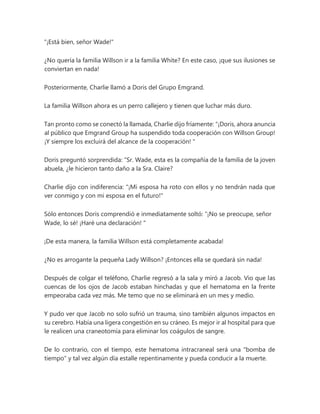"¡Está bien, señor Wade!"
¿No quería la familia Willson ir a la familia White? En este caso, ¡que sus ilusiones se
conviertan en nada!
Posteriormente, Charlie llamó a Doris del Grupo Emgrand.
La familia Willson ahora es un perro callejero y tienen que luchar más duro.
Tan pronto como se conectó la llamada, Charlie dijo fríamente: “¡Doris, ahora anuncia
al público que Emgrand Group ha suspendido toda cooperación con Willson Group!
¡Y siempre los excluirá del alcance de la cooperación! "
Doris preguntó sorprendida: “Sr. Wade, esta es la compañía de la familia de la joven
abuela, ¿le hicieron tanto daño a la Sra. Claire?
Charlie dijo con indiferencia: "¡Mi esposa ha roto con ellos y no tendrán nada que
ver conmigo y con mi esposa en el futuro!"
Sólo entonces Doris comprendió e inmediatamente soltó: “¡No se preocupe, señor
Wade, lo sé! ¡Haré una declaración! "
¡De esta manera, la familia Willson está completamente acabada!
¿No es arrogante la pequeña Lady Willson? ¡Entonces ella se quedará sin nada!
Después de colgar el teléfono, Charlie regresó a la sala y miró a Jacob. Vio que las
cuencas de los ojos de Jacob estaban hinchadas y que el hematoma en la frente
empeoraba cada vez más. Me temo que no se eliminará en un mes y medio.
Y pudo ver que Jacob no solo sufrió un trauma, sino también algunos impactos en
su cerebro. Había una ligera congestión en su cráneo. Es mejor ir al hospital para que
le realicen una craneotomía para eliminar los coágulos de sangre.
De lo contrario, con el tiempo, este hematoma intracraneal será una "bomba de
tiempo" y tal vez algún día estalle repentinamente y pueda conducir a la muerte.
 