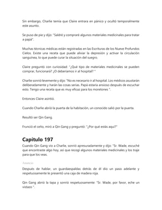 Sin embargo, Charlie temía que Claire entrara en pánico y ocultó temporalmente
este asunto.
Se puso de pie y dijo: "Saldré y compraré algunos materiales medicinales para tratar
a papá".
Muchas técnicas médicas están registradas en las Escrituras de los Nueve Profundos
Cielos. Existe una receta que puede aliviar la depresión y activar la circulación
sanguínea, lo que puede curar la situación del suegro.
Claire preguntó con curiosidad: “¿Qué tipo de materiales medicinales se pueden
comprar, funcionará? ¿O deberíamos ir al hospital? "
Charlie sonrió levemente y dijo: “No es necesario ir al hospital. Los médicos asustarán
deliberadamente y harán las cosas serias. Papá estaría ansioso después de escuchar
esto. Tengo una receta que es muy eficaz para los moretones ".
Entonces Claire asintió.
Cuando Charlie abrió la puerta de la habitación, un conocido salió por la puerta.
Resultó ser Qin Gang.
Frunció el ceño, miró a Qin Gang y preguntó: "¿Por qué estás aquí?"
Capítulo 197
Cuando Qin Gang vio a Charlie, sonrió apresuradamente y dijo: “Sr. Wade, escuché
que encontraste algo hoy, así que recogí algunos materiales medicinales y los traje
para que los veas.
Anuncio
Después de hablar, un guardaespaldas detrás de él dio un paso adelante y
respetuosamente le presentó una caja de madera roja.
Qin Gang abrió la tapa y sonrió respetuosamente: “Sr. Wade, por favor, eche un
vistazo ".
 