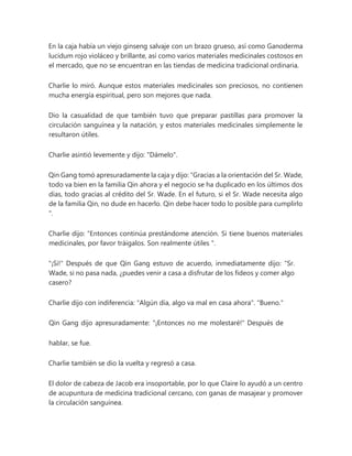 En la caja había un viejo ginseng salvaje con un brazo grueso, así como Ganoderma
lucidum rojo violáceo y brillante, así como varios materiales medicinales costosos en
el mercado, que no se encuentran en las tiendas de medicina tradicional ordinaria.
Charlie lo miró. Aunque estos materiales medicinales son preciosos, no contienen
mucha energía espiritual, pero son mejores que nada.
Dio la casualidad de que también tuvo que preparar pastillas para promover la
circulación sanguínea y la natación, y estos materiales medicinales simplemente le
resultaron útiles.
Charlie asintió levemente y dijo: "Dámelo".
Qin Gang tomó apresuradamente la caja y dijo: “Gracias a la orientación del Sr. Wade,
todo va bien en la familia Qin ahora y el negocio se ha duplicado en los últimos dos
días, todo gracias al crédito del Sr. Wade. En el futuro, si el Sr. Wade necesita algo
de la familia Qin, no dude en hacerlo. Qin debe hacer todo lo posible para cumplirlo
".
Charlie dijo: “Entonces continúa prestándome atención. Si tiene buenos materiales
medicinales, por favor tráigalos. Son realmente útiles ".
"¡Si!" Después de que Qin Gang estuvo de acuerdo, inmediatamente dijo: “Sr.
Wade, si no pasa nada, ¿puedes venir a casa a disfrutar de los fideos y comer algo
casero?
Charlie dijo con indiferencia: "Algún día, algo va mal en casa ahora". "Bueno."
Qin Gang dijo apresuradamente: "¡Entonces no me molestaré!" Después de
hablar, se fue.
Charlie también se dio la vuelta y regresó a casa.
El dolor de cabeza de Jacob era insoportable, por lo que Claire lo ayudó a un centro
de acupuntura de medicina tradicional cercano, con ganas de masajear y promover
la circulación sanguínea.
 