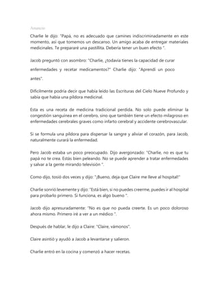 Anuncio
Charlie le dijo: “Papá, no es adecuado que camines indiscriminadamente en este
momento, así que tomemos un descanso. Un amigo acaba de entregar materiales
medicinales. Te prepararé una pastillita. Debería tener un buen efecto ".
Jacob preguntó con asombro: "Charlie, ¿todavía tienes la capacidad de curar
enfermedades y recetar medicamentos?" Charlie dijo: "Aprendí un poco
antes".
Difícilmente podría decir que había leído las Escrituras del Cielo Nueve Profundo y
sabía que había una píldora medicinal.
Esta es una receta de medicina tradicional perdida. No solo puede eliminar la
congestión sanguínea en el cerebro, sino que también tiene un efecto milagroso en
enfermedades cerebrales graves como infarto cerebral y accidente cerebrovascular.
Si se formula una píldora para dispersar la sangre y aliviar el corazón, para Jacob,
naturalmente curará la enfermedad.
Pero Jacob estaba un poco preocupado. Dijo avergonzado: “Charlie, no es que tu
papá no te crea. Estás bien peleando. No se puede aprender a tratar enfermedades
y salvar a la gente mirando televisión ".
Como dijo, tosió dos veces y dijo: "¡Bueno, deja que Claire me lleve al hospital!"
Charlie sonrió levemente y dijo: “Está bien, si no puedes creerme, puedes ir al hospital
para probarlo primero. Si funciona, es algo bueno ".
Jacob dijo apresuradamente: “No es que no pueda creerte. Es un poco doloroso
ahora mismo. Primero iré a ver a un médico ".
Después de hablar, le dijo a Claire: "Claire, vámonos".
Claire asintió y ayudó a Jacob a levantarse y salieron.
Charlie entró en la cocina y comenzó a hacer recetas.
 
